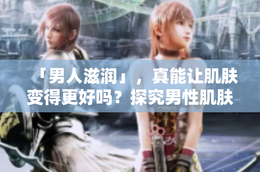 「男人滋润」，真能让肌肤变得更好吗？探究男性肌肤保养的软件有何奥秘！
