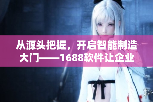 从源头把握，开启智能制造大门——1688软件让企业更高效