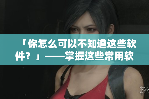 「你怎么可以不知道这些软件？」——掌握这些常用软件，提高你的生产力！