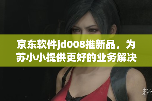 京东软件jd008推新品，为苏小小提供更好的业务解决方案