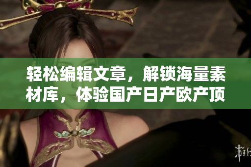 轻松编辑文章，解锁海量素材库，体验国产日产欧产顶尖软件—精品浪潮