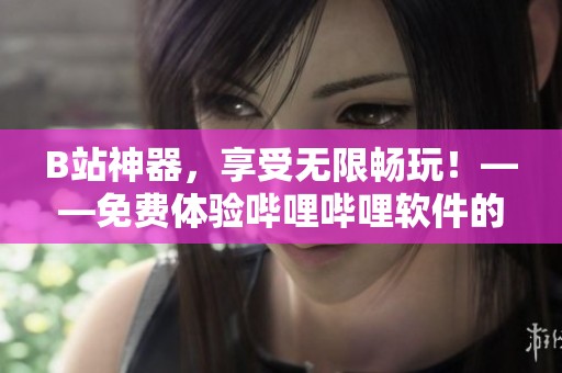 B站神器，享受无限畅玩！——免费体验哔哩哔哩软件的惊人好处