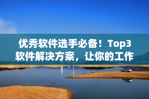 优秀软件选手必备！Top3软件解决方案，让你的工作轻松便捷！