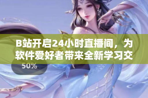B站开启24小时直播间，为软件爱好者带来全新学习交流平台