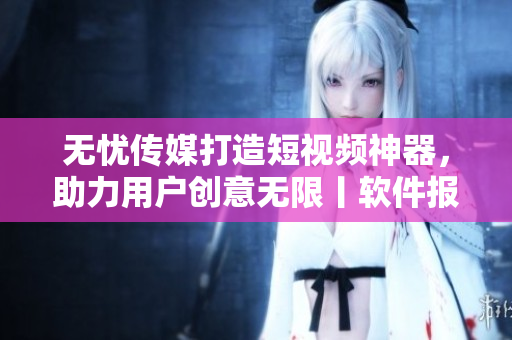 无忧传媒打造短视频神器，助力用户创意无限丨软件报道