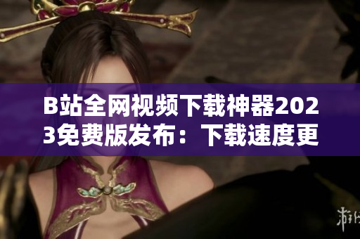 B站全网视频下载神器2023免费版发布：下载速度更稳定，界面更简洁