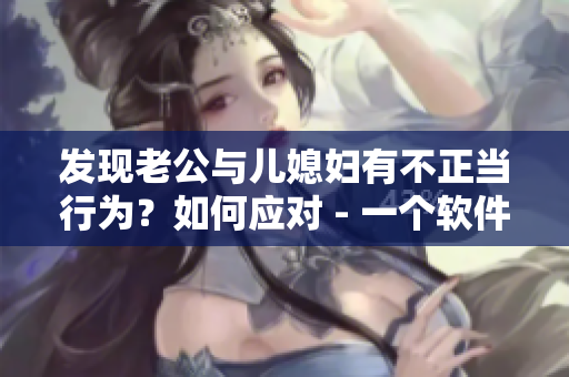 发现老公与儿媳妇有不正当行为？如何应对 - 一个软件编辑的经验分享