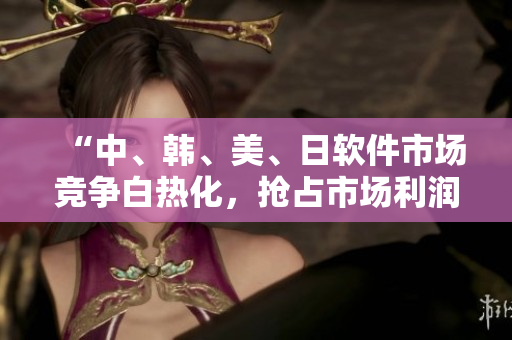 “中、韩、美、日软件市场竞争白热化，抢占市场利润成关键”