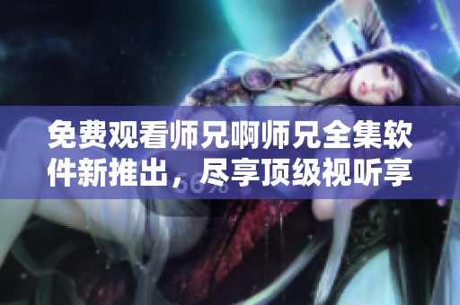 免费观看师兄啊师兄全集软件新推出，尽享顶级视听享受！