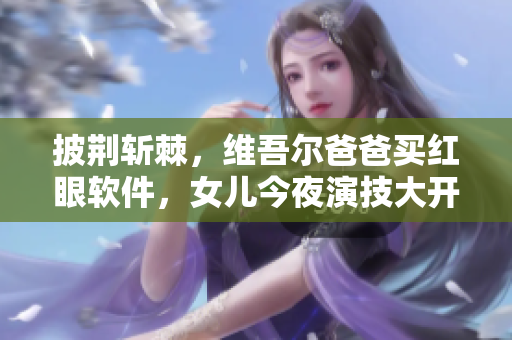 披荆斩棘，维吾尔爸爸买红眼软件，女儿今夜演技大开！