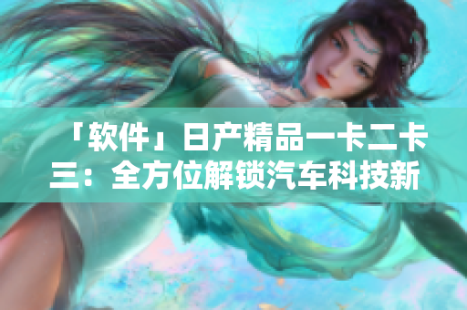 「软件」日产精品一卡二卡三：全方位解锁汽车科技新时代