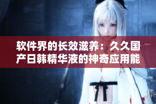 软件界的长效滋养：久久国产日韩精华液的神奇应用能的秘密