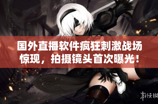 国外直播软件疯狂刺激战场惊现，拍摄镜头首次曝光！