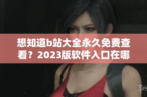 想知道b站大全永久免费查看？2023版软件入口在哪里？别错过这篇文章！