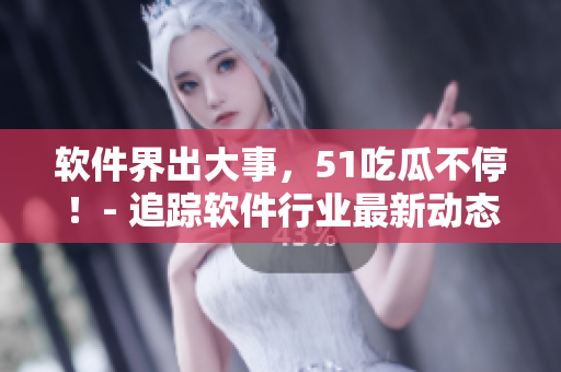 软件界出大事，51吃瓜不停！- 追踪软件行业最新动态