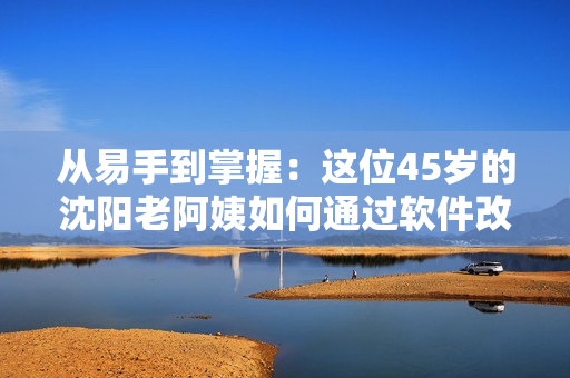 从易手到掌握：这位45岁的沈阳老阿姨如何通过软件改变生活