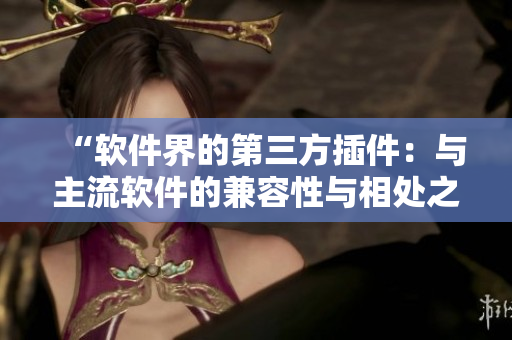 “软件界的第三方插件：与主流软件的兼容性与相处之道”，一位编辑心路历程