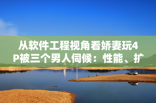 从软件工程视角看娇妻玩4P被三个男人伺候：性能、扩展性与安全的考虑