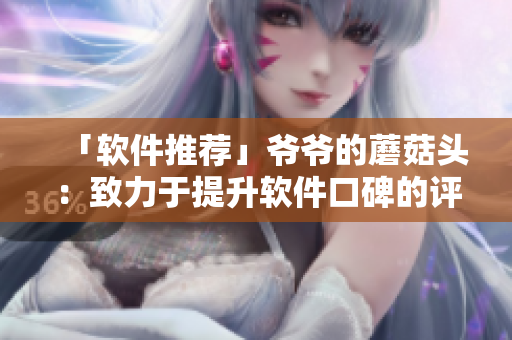 「软件推荐」爷爷的蘑菇头：致力于提升软件口碑的评测平台
