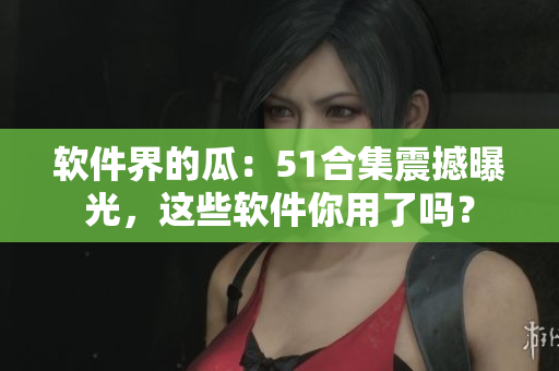 软件界的瓜：51合集震撼曝光，这些软件你用了吗？