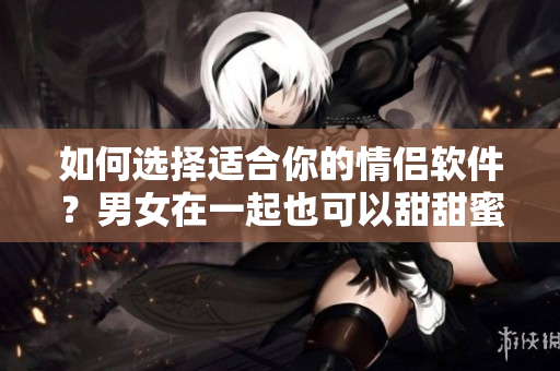 如何选择适合你的情侣软件？男女在一起也可以甜甜蜜蜜！