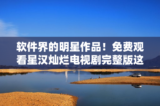 软件界的明星作品！免费观看星汉灿烂电视剧完整版这样看
