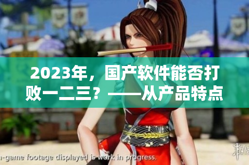 2023年，国产软件能否打败一二三？——从产品特点和市场表现角度分析