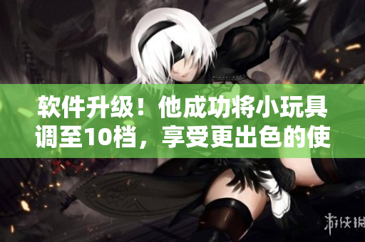 软件升级！他成功将小玩具调至10档，享受更出色的使用体验