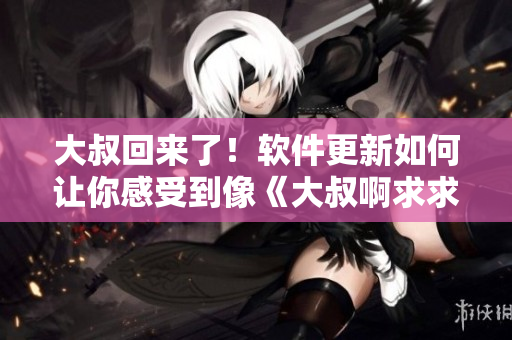 大叔回来了！软件更新如何让你感受到像《大叔啊求求大叔啊》中一样的求生欲望