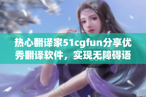 热心翻译家51cgfun分享优秀翻译软件，实现无障碍语言交流