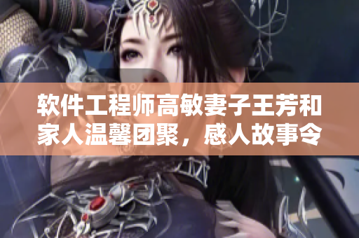 软件工程师高敏妻子王芳和家人温馨团聚，感人故事令人动容
