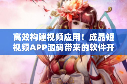 高效构建视频应用！成品短视频APP源码带来的软件开发优势