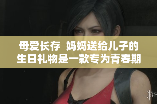 母爱长存  妈妈送给儿子的生日礼物是一款专为青春期设计的软件