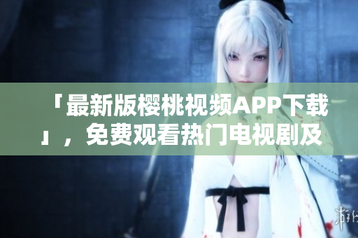 「最新版樱桃视频APP下载」，免费观看热门电视剧及影视大全