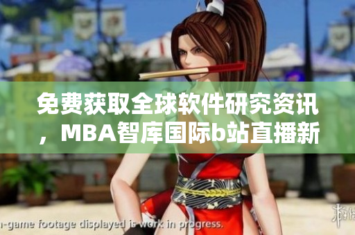 免费获取全球软件研究资讯，MBA智库国际b站直播新鲜动态解读