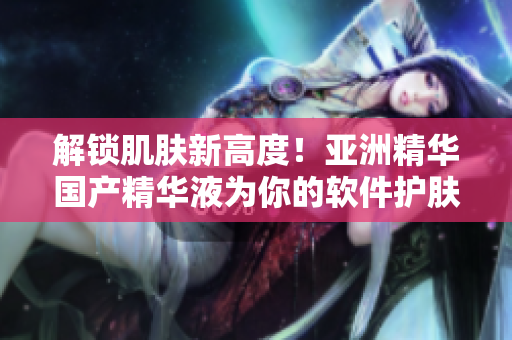 解锁肌肤新高度！亚洲精华国产精华液为你的软件护肤揭秘