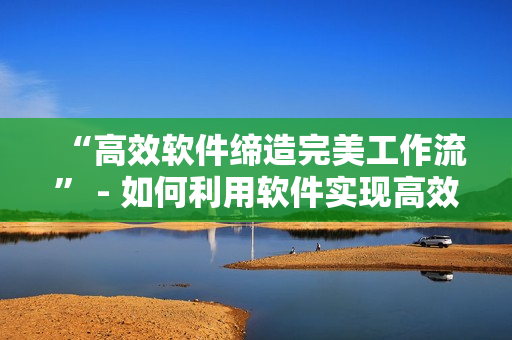 “高效软件缔造完美工作流” - 如何利用软件实现高效工作流程