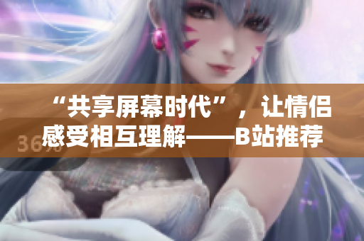“共享屏幕时代”，让情侣感受相互理解——B站推荐适合情侣观看的软件！