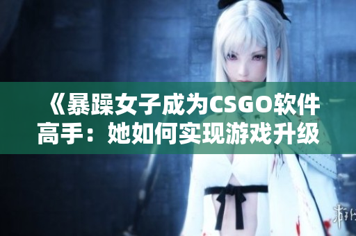 《暴躁女子成为CSGO软件高手：她如何实现游戏升级与技能提升？》