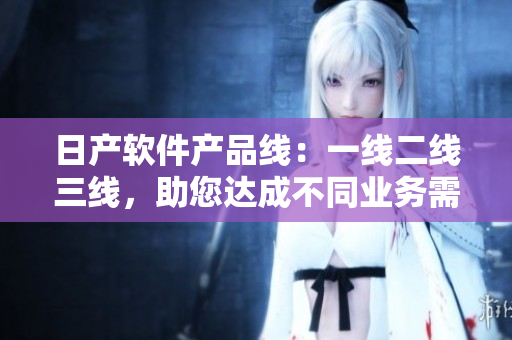 日产软件产品线：一线二线三线，助您达成不同业务需求