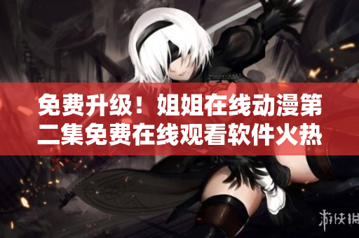 免费升级！姐姐在线动漫第二集免费在线观看软件火热上线！