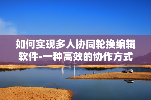 如何实现多人协同轮换编辑软件-一种高效的协作方式!