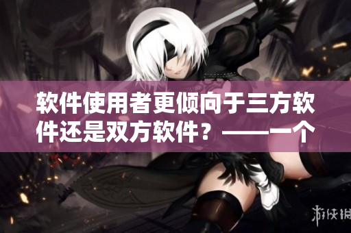 软件使用者更倾向于三方软件还是双方软件？——一个编辑的思考