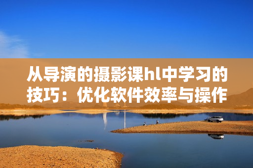 从导演的摄影课hl中学习的技巧：优化软件效率与操作体验