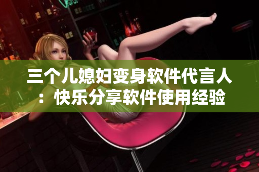 三个儿媳妇变身软件代言人：快乐分享软件使用经验