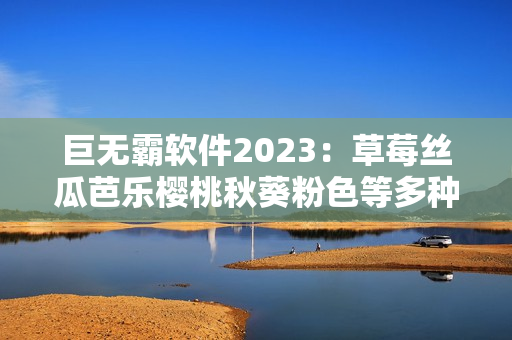巨无霸软件2023：草莓丝瓜芭乐樱桃秋葵粉色等多种功能全概括！