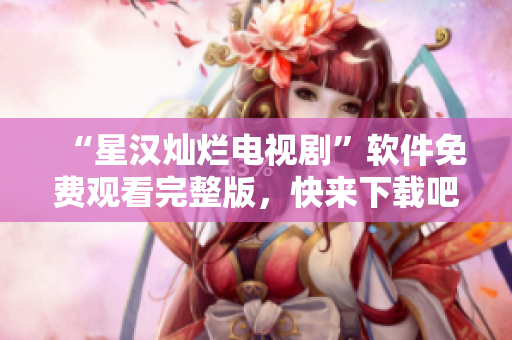 “星汉灿烂电视剧”软件免费观看完整版，快来下载吧！