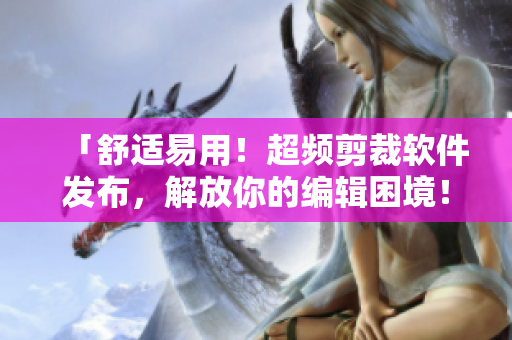 「舒适易用！超频剪裁软件发布，解放你的编辑困境！」