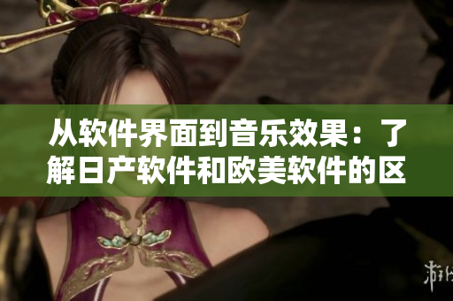 从软件界面到音乐效果：了解日产软件和欧美软件的区别