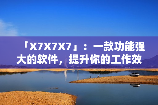「X7X7X7」：一款功能强大的软件，提升你的工作效率！